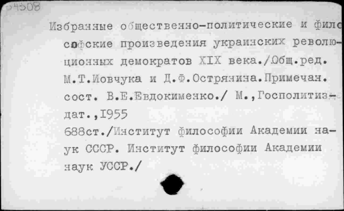 ﻿Избранные общественно—политические и фил софские произведения украинских револк> ционяых демократов XIX века./.Общ.ред. М.Т.Иовчука и Д.Ф.Острянияа.Примечая, сост. В.Е.Евдокименко./ М.,Госполитиз-
дат.,1955
688ст./Институт философии Академии наук СССР. Институт философии Академии наук УССР./